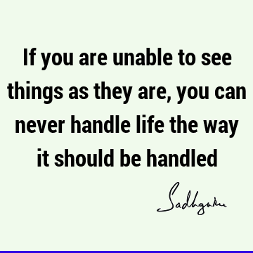 If you are unable to see things as they are, you can never handle life the way it should be
