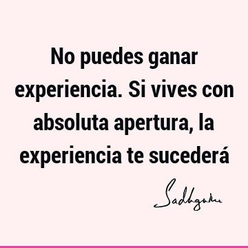 No puedes ganar experiencia. Si vives con absoluta apertura, la experiencia te sucederá