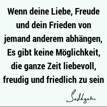 Wenn deine Liebe, Freude und dein Frieden von jemand anderem abhängen, Es gibt keine Möglichkeit, die ganze Zeit liebevoll, freudig und friedlich zu