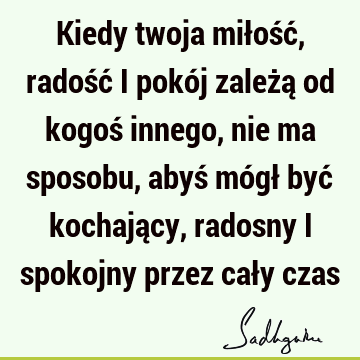 Kiedy twoja miłość, radość i pokój zależą od kogoś innego, nie ma sposobu, abyś mógł być kochający, radosny i spokojny przez cały