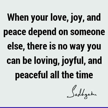 When your love, joy, and peace depend on someone else, there is no way you can be loving, joyful, and peaceful all the
