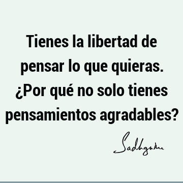 Tienes la libertad de pensar lo que quieras. ¿Por qué no solo tienes pensamientos agradables?