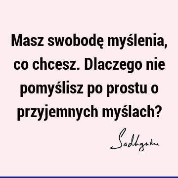 Masz swobodę myślenia, co chcesz. Dlaczego nie pomyślisz po prostu o przyjemnych myślach?