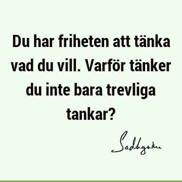 Du har friheten att tänka vad du vill. Varför tänker du inte bara trevliga tankar?