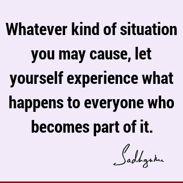 Whatever kind of situation you may cause, let yourself experience what happens to everyone who becomes part of