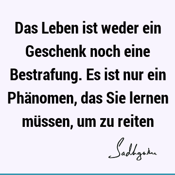 Das Leben ist weder ein Geschenk noch eine Bestrafung. Es ist nur ein Phänomen, das Sie lernen müssen, um zu