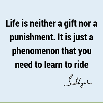 Life is neither a gift nor a punishment. It is just a phenomenon that you need to learn to