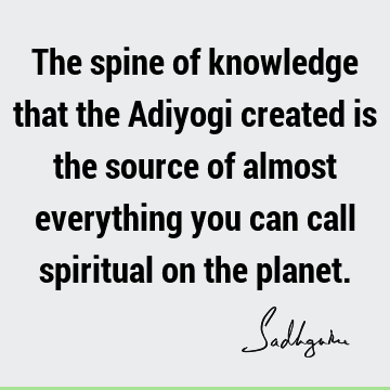 The spine of knowledge that the Adiyogi created is the source of almost everything you can call spiritual on the