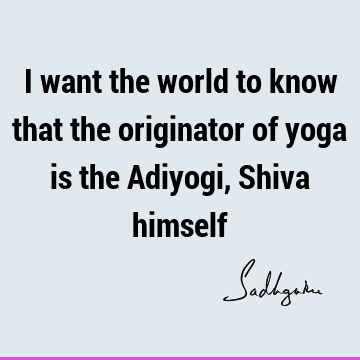 I want the world to know that the originator of yoga is the Adiyogi, Shiva