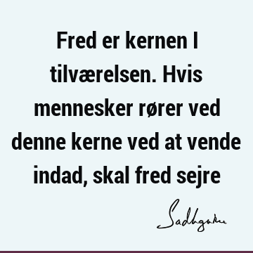 Fred er kernen i tilværelsen. Hvis mennesker rører ved denne kerne ved at vende indad, skal fred