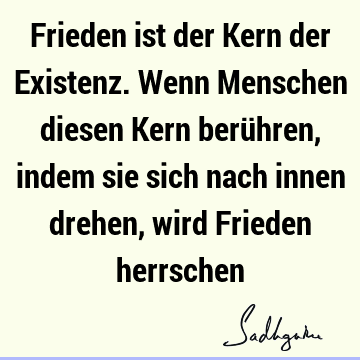 Frieden ist der Kern der Existenz. Wenn Menschen diesen Kern berühren, indem sie sich nach innen drehen, wird Frieden