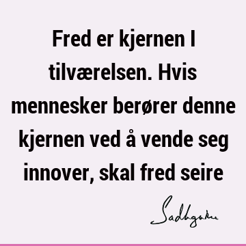 Fred er kjernen i tilværelsen. Hvis mennesker berører denne kjernen ved å vende seg innover, skal fred