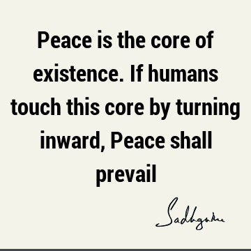 Peace is the core of existence. If humans touch this core by turning inward, Peace shall