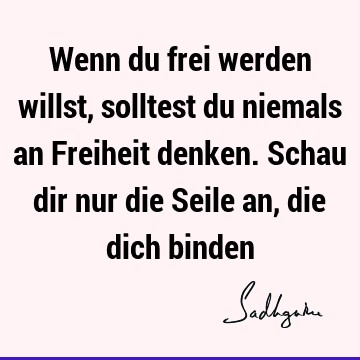 Wenn du frei werden willst, solltest du niemals an Freiheit denken. Schau dir nur die Seile an, die dich