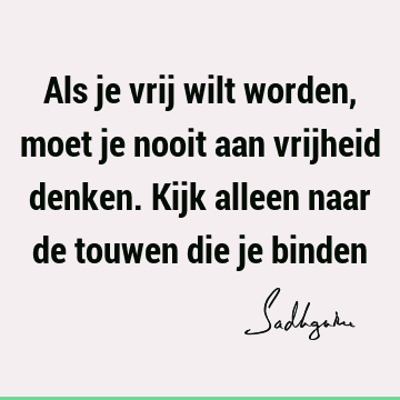 Als je vrij wilt worden, moet je nooit aan vrijheid denken. Kijk alleen naar de touwen die je