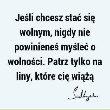 Jeśli chcesz stać się wolnym, nigdy nie powinieneś myśleć o wolności. Patrz tylko na liny, które cię wiążą