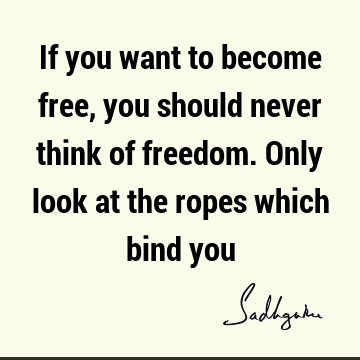 If you want to become free, you should never think of freedom. Only look at the ropes which bind