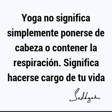 Yoga no significa simplemente ponerse de cabeza o contener la respiración. Significa hacerse cargo de tu