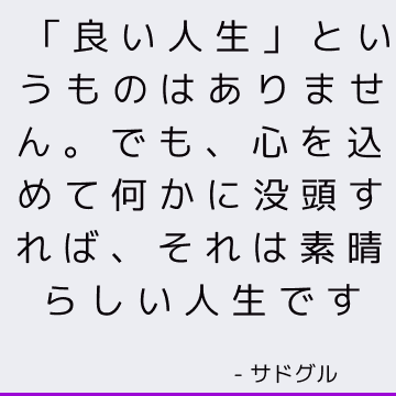 「良い人生」というものはありません。 でも、心を込めて何かに没頭すれば、それは素晴らしい人生です