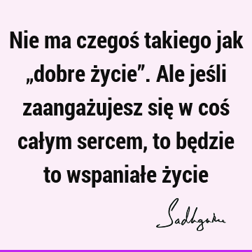 Nie ma czegoś takiego jak „dobre życie”. Ale jeśli zaangażujesz się w coś całym sercem, to będzie to wspaniałe ż