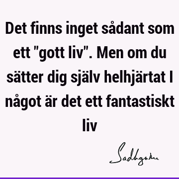 Det finns inget sådant som ett "gott liv". Men om du sätter dig själv helhjärtat i något är det ett fantastiskt