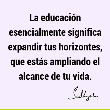 La educación esencialmente significa expandir tus horizontes, que estás ampliando el alcance de tu