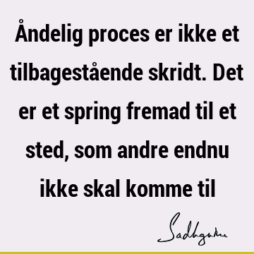 Åndelig proces er ikke et tilbagestående skridt. Det er et spring fremad til et sted, som andre endnu ikke skal komme