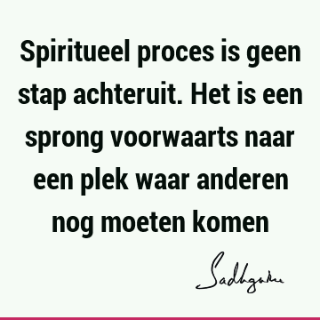 Spiritueel proces is geen stap achteruit. Het is een sprong voorwaarts naar een plek waar anderen nog moeten