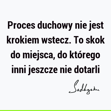 Proces duchowy nie jest krokiem wstecz. To skok do miejsca, do którego inni jeszcze nie