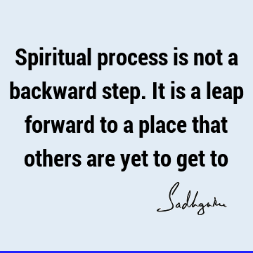Spiritual process is not a backward step. It is a leap forward to a place that others are yet to get