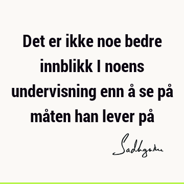 Det er ikke noe bedre innblikk i noens undervisning enn å se på måten han lever på