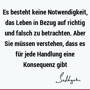 Es besteht keine Notwendigkeit, das Leben in Bezug auf richtig und falsch zu betrachten. Aber Sie müssen verstehen, dass es für jede Handlung eine Konsequenz