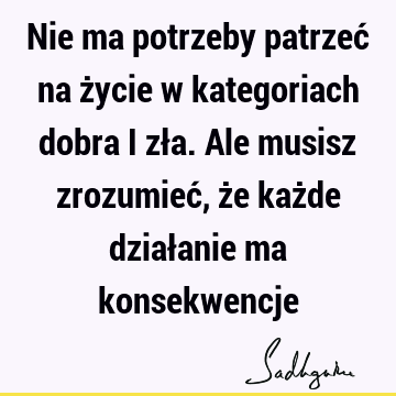 Nie ma potrzeby patrzeć na życie w kategoriach dobra i zła. Ale musisz zrozumieć, że każde działanie ma