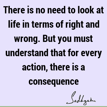 There is no need to look at life in terms of right and wrong. But you must understand that for every action, there is a