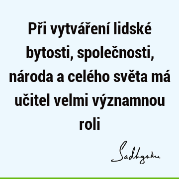 Při vytváření lidské bytosti, společnosti, národa a celého světa má učitel velmi významnou