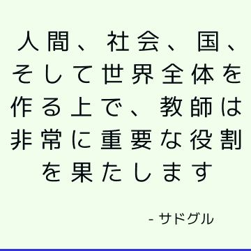 人間、社会、国、そして世界全体を作る上で、教師は非常に重要な役割を果たします