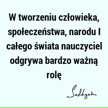 W tworzeniu człowieka, społeczeństwa, narodu i całego świata nauczyciel odgrywa bardzo ważną rolę