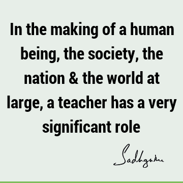 In the making of a human being, the society, the nation & the world at large, a teacher has a very significant