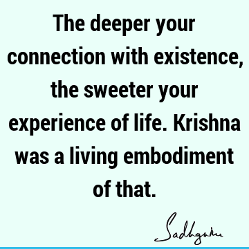 The deeper your connection with existence, the sweeter your experience of life. Krishna was a living embodiment of