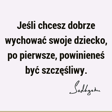 Jeśli chcesz dobrze wychować swoje dziecko, po pierwsze, powinieneś być szczęś