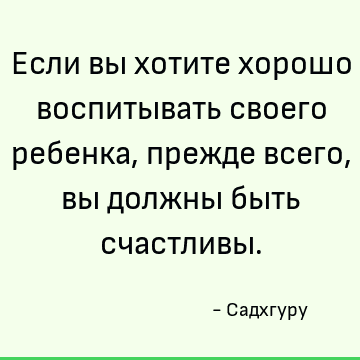 Если вы хотите хорошо воспитывать своего ребенка, прежде всего, вы должны быть счастливы