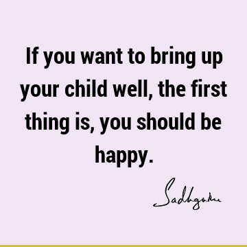 If you want to bring up your child well, the first thing is, you should be