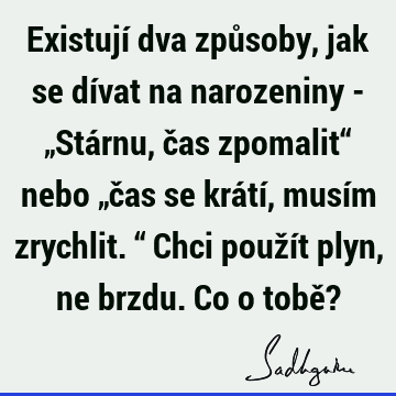 Existují dva způsoby, jak se dívat na narozeniny - „Stárnu, čas zpomalit“ nebo „čas se krátí, musím zrychlit.“ Chci použít plyn, ne brzdu. Co o tobě?