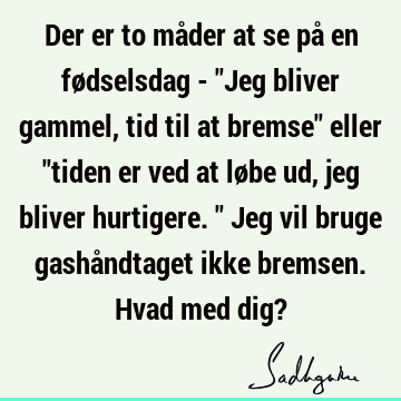 Der er to måder at se på en fødselsdag - "Jeg bliver gammel, tid til at bremse" eller "tiden er ved at løbe ud, jeg bliver hurtigere." Jeg vil bruge gashå