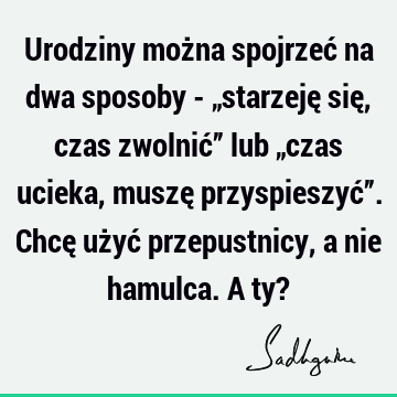 Urodziny można spojrzeć na dwa sposoby - „starzeję się, czas zwolnić” lub „czas ucieka, muszę przyspieszyć”. Chcę użyć przepustnicy, a nie hamulca. A ty?