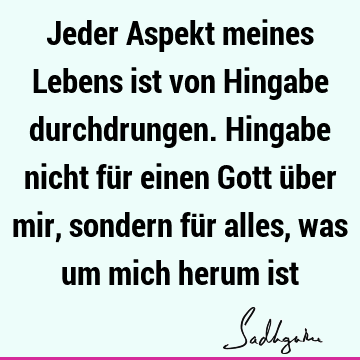 Jeder Aspekt meines Lebens ist von Hingabe durchdrungen. Hingabe nicht für einen Gott über mir, sondern für alles, was um mich herum