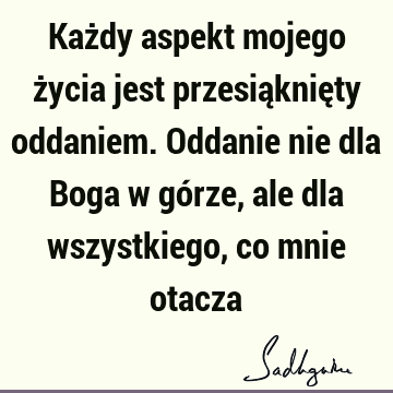 Każdy aspekt mojego życia jest przesiąknięty oddaniem. Oddanie nie dla Boga w górze, ale dla wszystkiego, co mnie