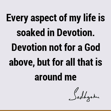 Every aspect of my life is soaked in Devotion. Devotion not for a God above, but for all that is around