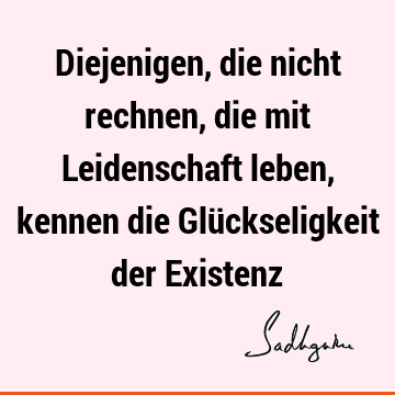 Diejenigen, die nicht rechnen, die mit Leidenschaft leben, kennen die Glückseligkeit der E