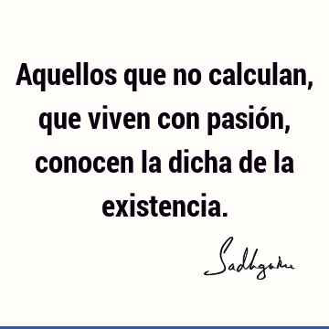 Aquellos que no calculan, que viven con pasión, conocen la dicha de la